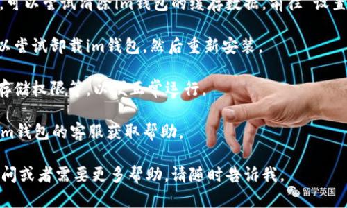 很抱歉，你遇到了im钱包无法打开的问题。你可以尝试以下几种方法解决这个问题：

1. **检查网络连接**：确保你的设备连接到互联网。如果网络不稳定，可能会导致钱包应用无法正常打开。

2. **更新应用**：确保你的im钱包应用是最新版本。前往应用商店查看是否有可用的更新。

3. **重启设备**：尝试重启你的手机或设备，有时候这能解决临时的应用问题。

4. **清除缓存**：如果你使用的是Android设备，可以尝试清除im钱包的缓存数据。前往“设置”- “应用”- “im钱包”- “存储”- “清除缓存”。

5. **重新安装应用**：如果以上方法都无效，可以尝试卸载im钱包，然后重新安装。

6. **检查权限**：确保应用有必要的权限，比如存储权限等，以便正常运行。

7. **联系客服**：如果问题仍然存在，建议联系im钱包的客服获取帮助。

希望你的问题能尽快得到解决！如果你有其他疑问或者需要更多帮助，请随时告诉我。